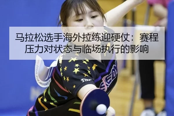 马拉松选手海外拉练迎硬仗：赛程压力对状态与临场执行的影响