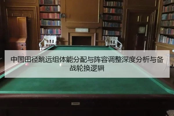 中国田径跳远组体能分配与阵容调整深度分析与备战轮换逻辑